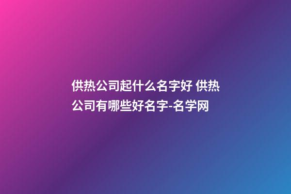 供热公司起什么名字好 供热公司有哪些好名字-名学网